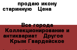 продаю икону старинную › Цена ­ 300 000 - Все города Коллекционирование и антиквариат » Другое   . Крым,Гвардейское